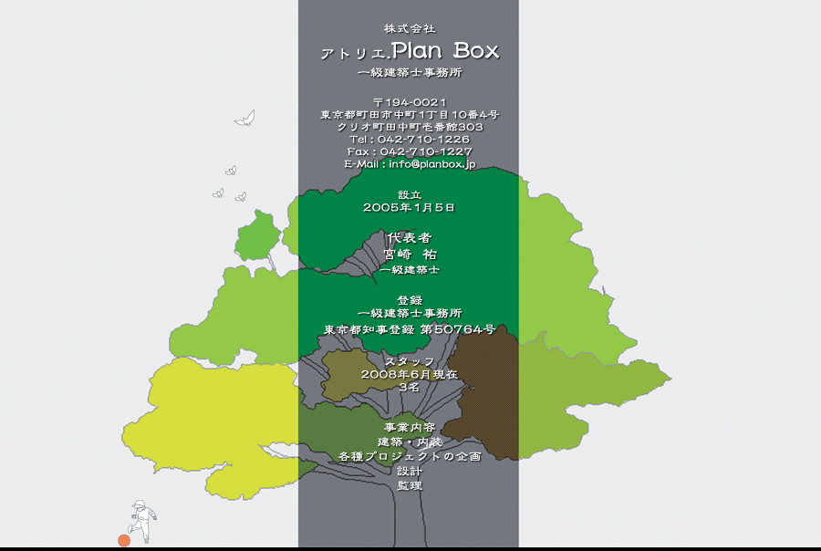 株式会社
アトリエ.Plan Box
一級建築士事務所
〒194-0021
東京都町田市中町1丁目10番4号
クリオ町田中町壱番館303
Tel:042-710-1226
Fax:042-710-1227
E-Mail:info@planbox.jp
設立 2005年1月5日
代表者 宮崎  祐 一級建築士
登録 一級建築士事務所
東京都知事登録 第50764号
スタッフ 2008年6月現在3名
事業内容
建築・内装、各種プロジェクトの企画、設計、監理